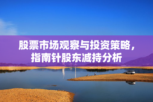 股票市场观察与投资策略，指南针股东减持分析