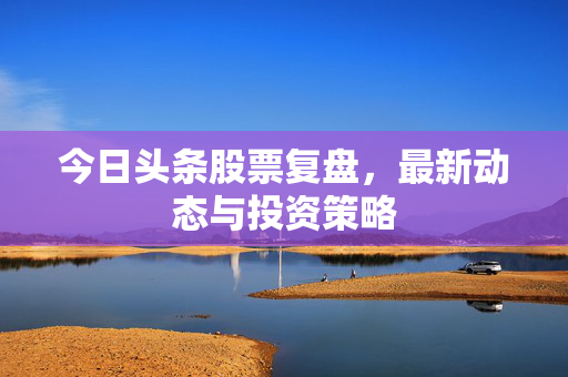 今日头条股票复盘，最新动态与投资策略