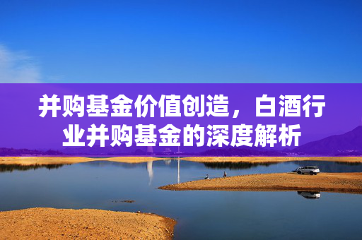 并购基金价值创造，白酒行业并购基金的深度解析