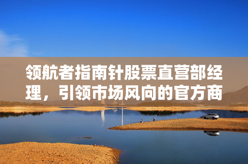 领航者指南针股票直营部经理，引领市场风向的官方商城