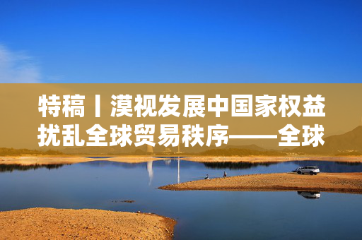 特稿丨漠视发展中国家权益扰乱全球贸易秩序——全球南方国家批评美关税政策