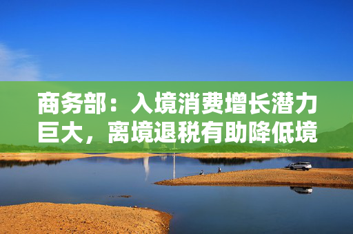 商务部：入境消费增长潜力巨大，离境退税有助降低境外旅客购物成本
