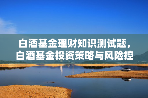 白酒基金理财知识测试题，白酒基金投资策略与风险控制