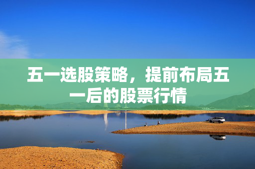 五一选股策略，提前布局五一后的股票行情