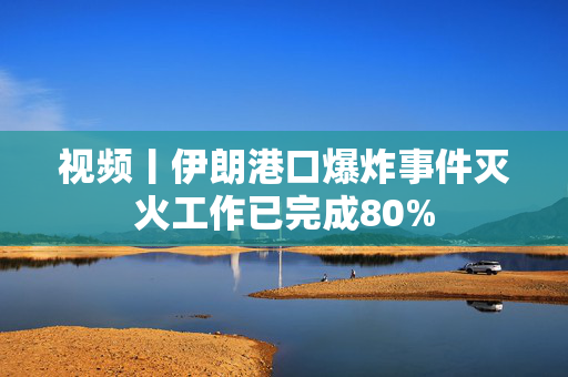 视频丨伊朗港口爆炸事件灭火工作已完成80%