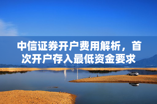 中信证券开户费用解析，首次开户存入最低资金要求