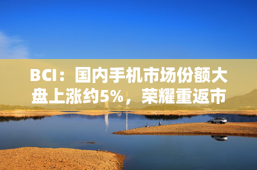 BCI：国内手机市场份额大盘上涨约5%，荣耀重返市场前五