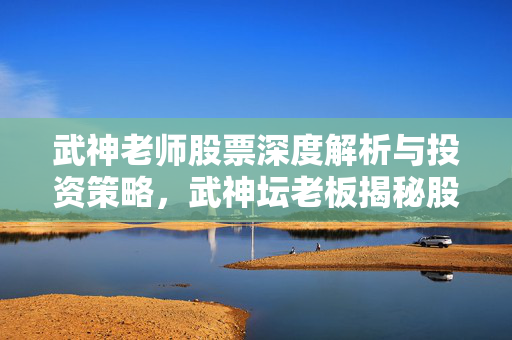武神老师股票深度解析与投资策略，武神坛老板揭秘股票市场
