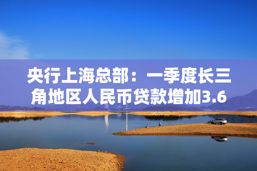 央行上海总部：一季度长三角地区人民币贷款增加3.67万亿元，同比多增1366亿元