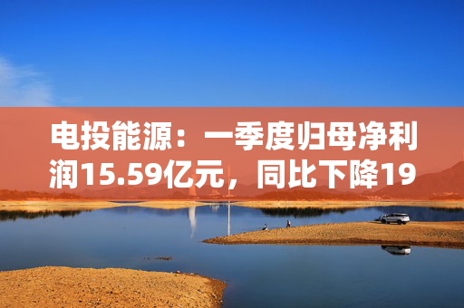 电投能源：一季度归母净利润15.59亿元，同比下降19.82%