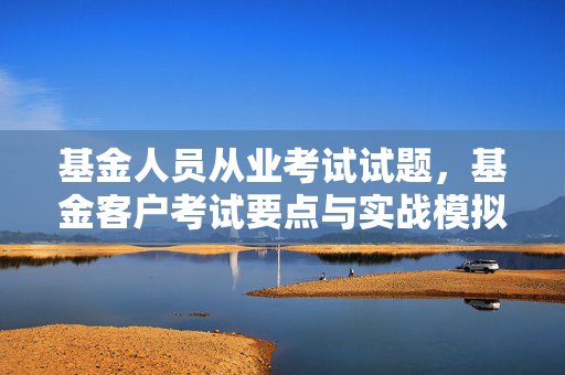 基金人员从业考试试题，基金客户考试要点与实战模拟