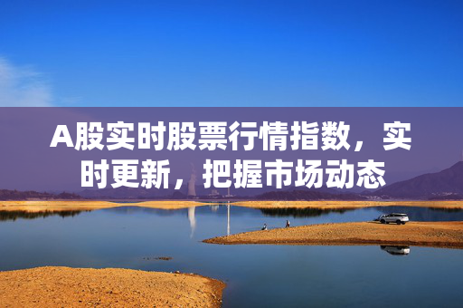 A股实时股票行情指数，实时更新，把握市场动态