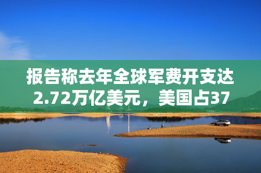 报告称去年全球军费开支达2.72万亿美元，美国占37%