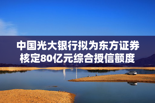 中国光大银行拟为东方证券核定80亿元综合授信额度