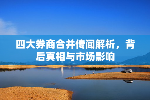 四大券商合并传闻解析，背后真相与市场影响