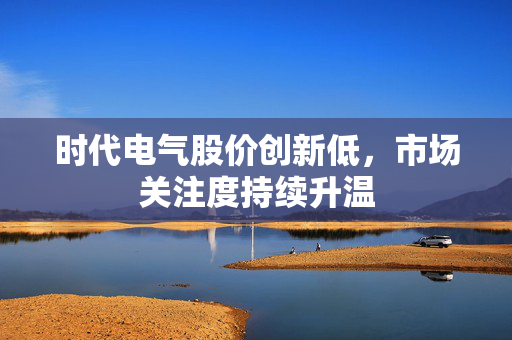 时代电气股价创新低，市场关注度持续升温
