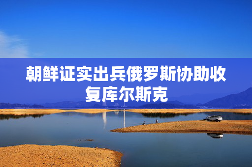 朝鲜证实出兵俄罗斯协助收复库尔斯克
