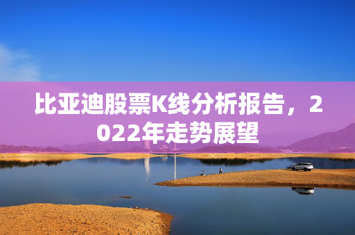 比亚迪股票K线分析报告，2022年走势展望