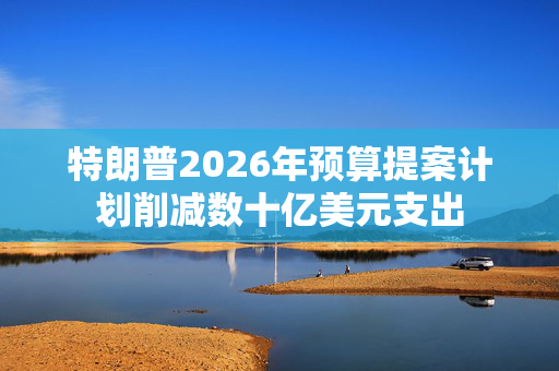 特朗普2026年预算提案计划削减数十亿美元支出