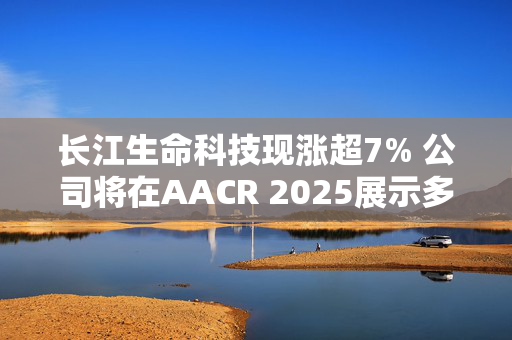 长江生命科技现涨超7% 公司将在AACR 2025展示多种癌症疫苗数据