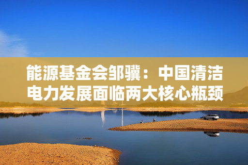 能源基金会邹骥：中国清洁电力发展面临两大核心瓶颈