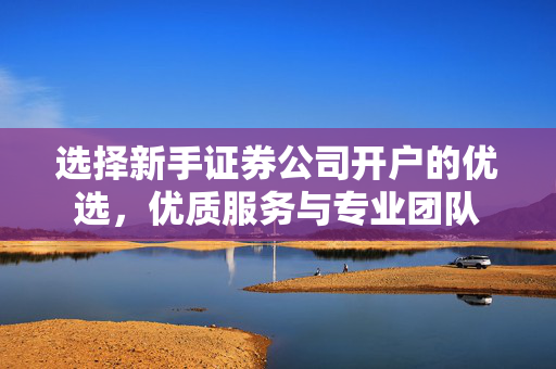 选择新手证券公司开户的优选，优质服务与专业团队