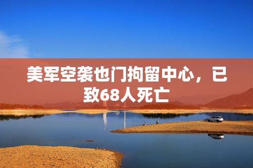 美军空袭也门拘留中心，已致68人死亡