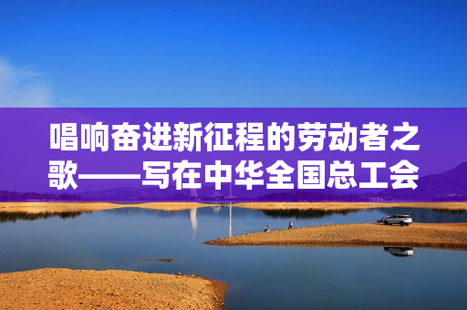 唱响奋进新征程的劳动者之歌——写在中华全国总工会成立一百周年之际