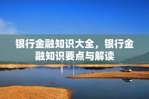 银行金融知识大全，银行金融知识要点与解读