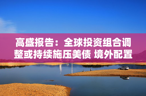 高盛报告：全球投资组合调整或持续施压美债 境外配置规模支撑风险溢价重置