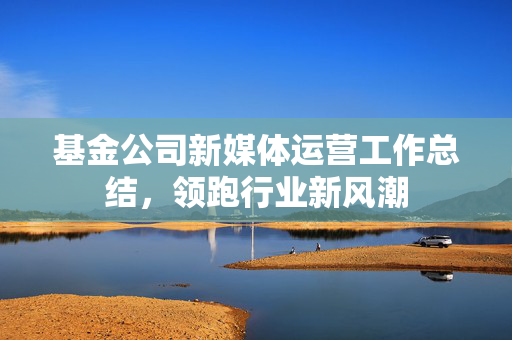 基金公司新媒体运营工作总结，领跑行业新风潮
