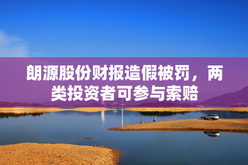 朗源股份财报造假被罚，两类投资者可参与索赔