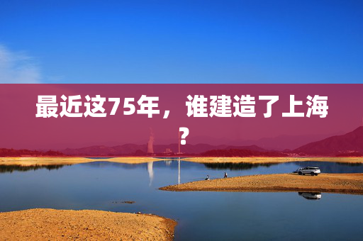 最近这75年，谁建造了上海？