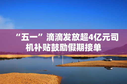 “五一”滴滴发放超4亿元司机补贴鼓励假期接单