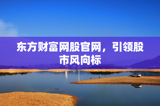 东方财富网股官网，引领股市风向标