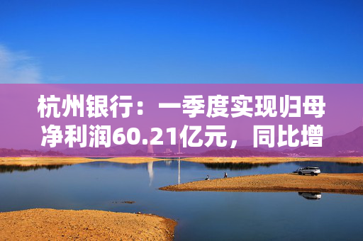 杭州银行：一季度实现归母净利润60.21亿元，同比增长17.30%