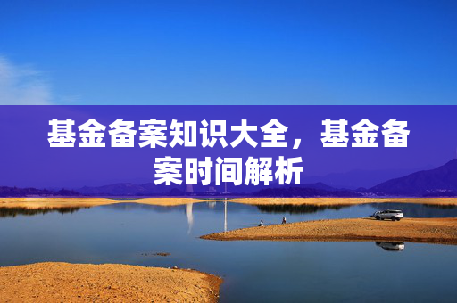 基金备案知识大全，基金备案时间解析