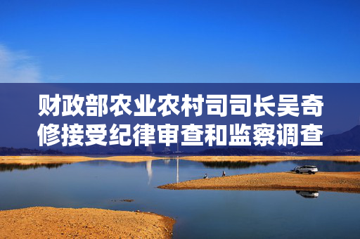 财政部农业农村司司长吴奇修接受纪律审查和监察调查