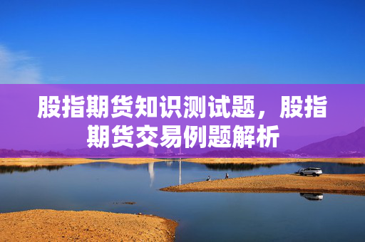 股指期货知识测试题，股指期货交易例题解析