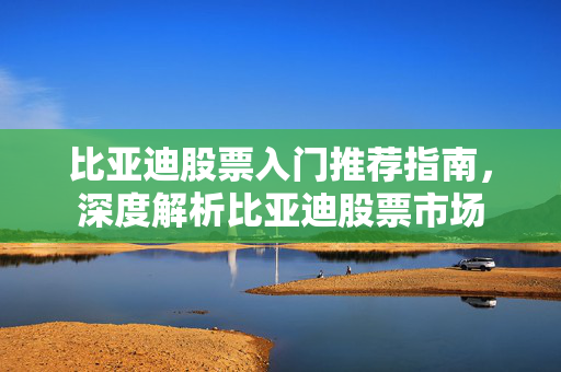 比亚迪股票入门推荐指南，深度解析比亚迪股票市场