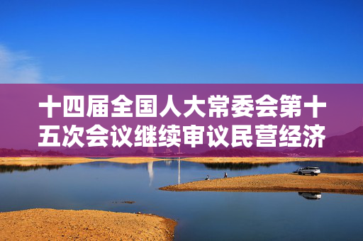 十四届全国人大常委会第十五次会议继续审议民营经济促进法草案
