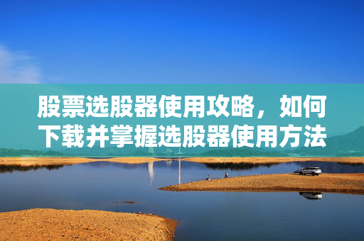 股票选股器使用攻略，如何下载并掌握选股器使用方法