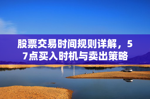 股票交易时间规则详解，57点买入时机与卖出策略
