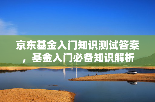 京东基金入门知识测试答案，基金入门必备知识解析