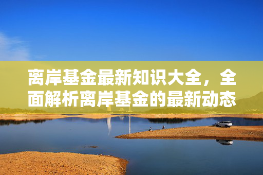 离岸基金最新知识大全，全面解析离岸基金的最新动态与操作技巧