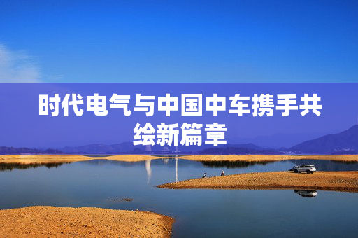 时代电气与中国中车携手共绘新篇章