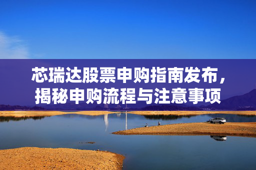 芯瑞达股票申购指南发布，揭秘申购流程与注意事项