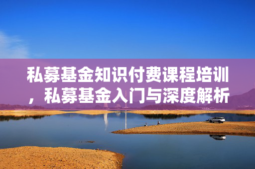 私募基金知识付费课程培训，私募基金入门与深度解析