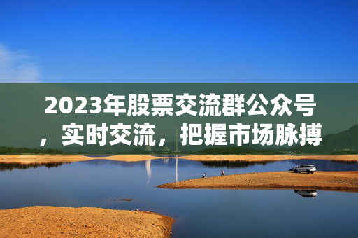 2023年股票交流群公众号，实时交流，把握市场脉搏探寻股市新机遇