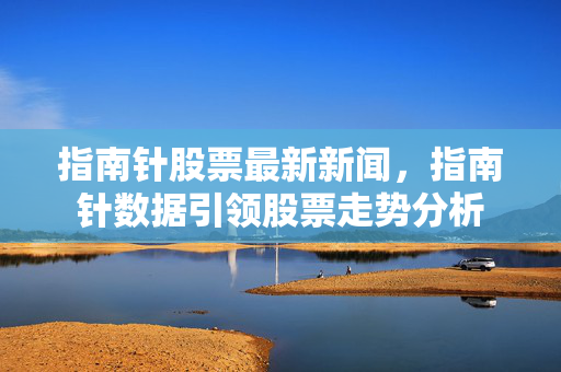 指南针股票最新新闻，指南针数据引领股票走势分析